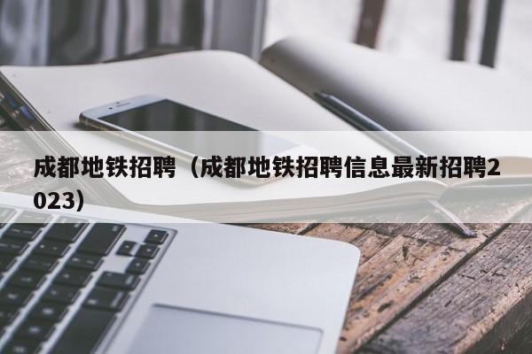 成都地铁招聘（成都地铁招聘信息最新招聘2023）