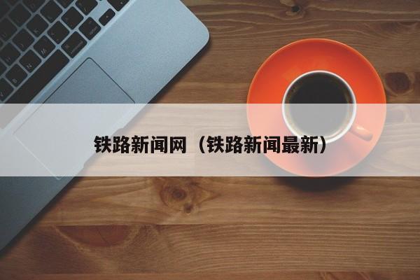 铁路新闻网（铁路新闻最新）