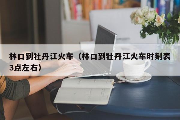 林口到牡丹江火车（林口到牡丹江火车时刻表3点左右）