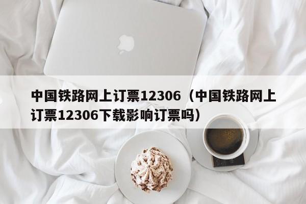 中国铁路网上订票12306（中国铁路网上订票12306下载影响订票吗）