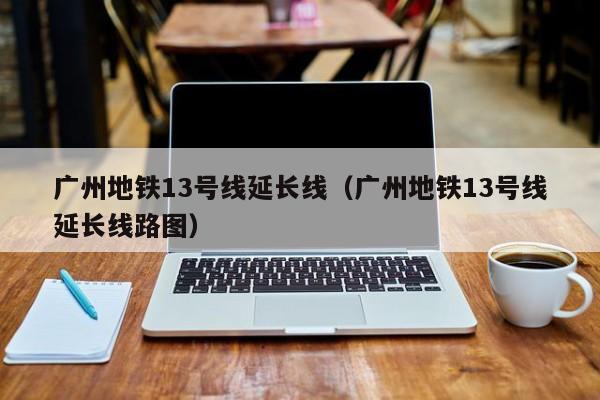 广州地铁13号线延长线（广州地铁13号线延长线路图）