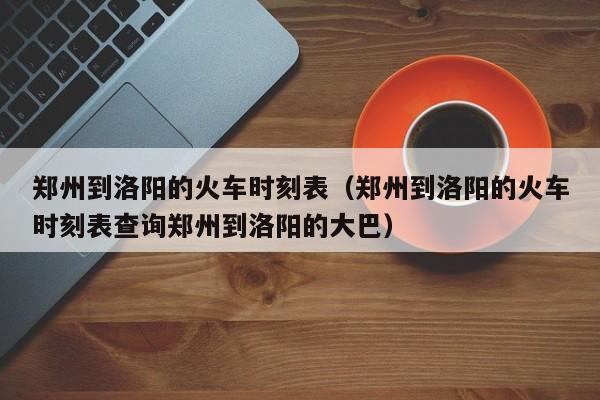 郑州到洛阳的火车时刻表（郑州到洛阳的火车时刻表查询郑州到洛阳的大巴）