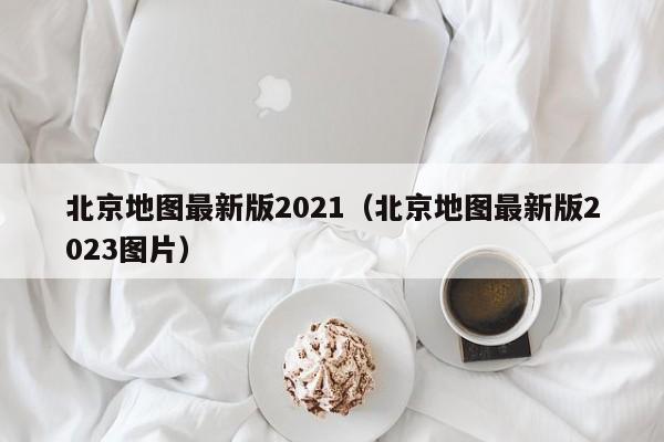 北京地图最新版2021（北京地图最新版2023图片）