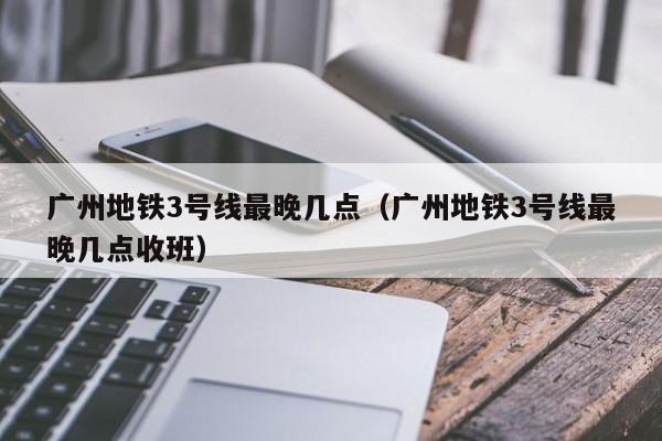 广州地铁3号线最晚几点（广州地铁3号线最晚几点收班）