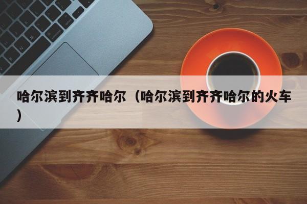 哈尔滨到齐齐哈尔（哈尔滨到齐齐哈尔的火车）