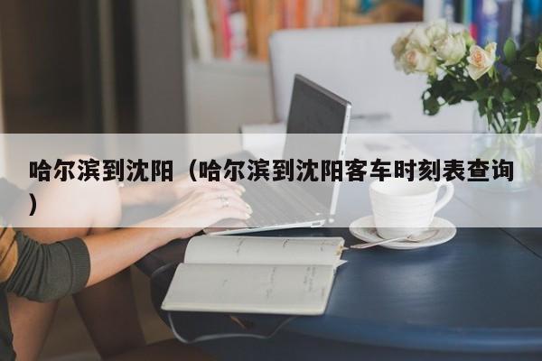 哈尔滨到沈阳（哈尔滨到沈阳客车时刻表查询）