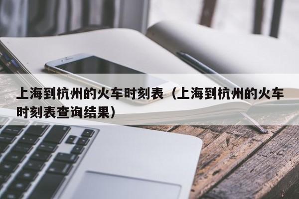 上海到杭州的火车时刻表（上海到杭州的火车时刻表查询结果）