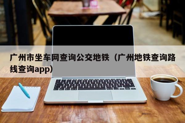 广州市坐车网查询公交地铁（广州地铁查询路线查询app）