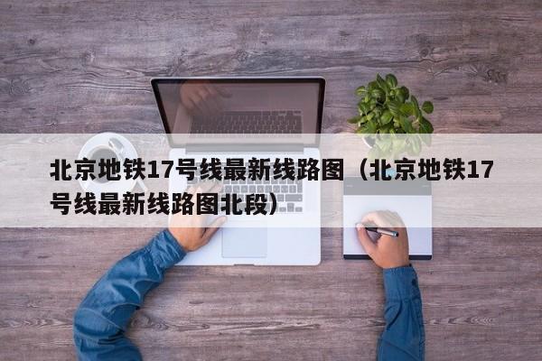 北京地铁17号线最新线路图（北京地铁17号线最新线路图北段）