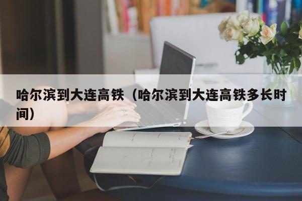 哈尔滨到大连高铁（哈尔滨到大连高铁多长时间）