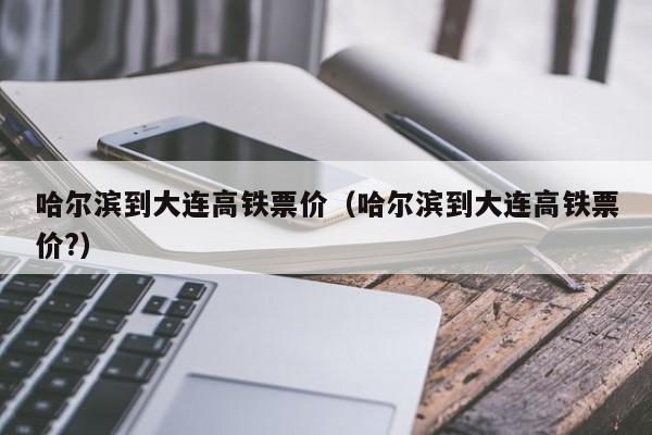 哈尔滨到大连高铁票价（哈尔滨到大连高铁票价?）