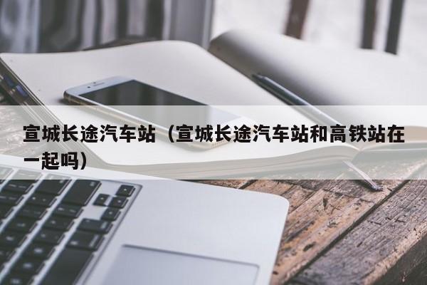 宣城长途汽车站（宣城长途汽车站和高铁站在一起吗）