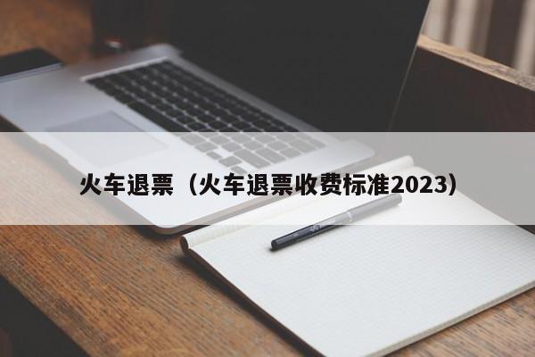 火车退票（火车退票收费标准2023）