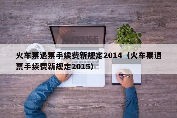 火车票退票手续费新规定2014（火车票退票手续费新规定2015）