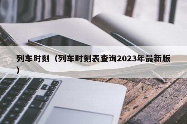 列车时刻（列车时刻表查询2023年最新版）