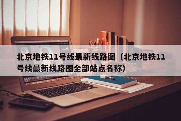 北京地铁11号线最新线路图（北京地铁11号线最新线路图全部站点名称）