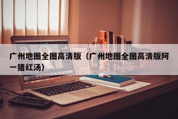 广州地图全图高清版（广州地图全图高清版阿一猪红汤）