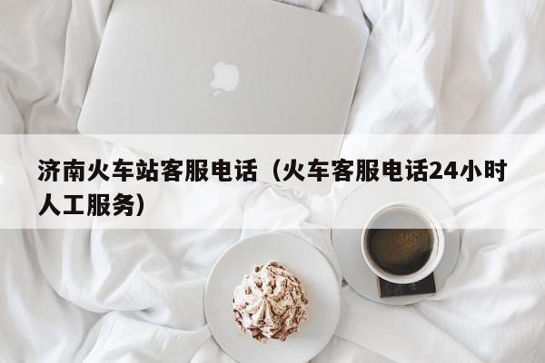 济南火车站客服电话（火车客服电话24小时人工服务）