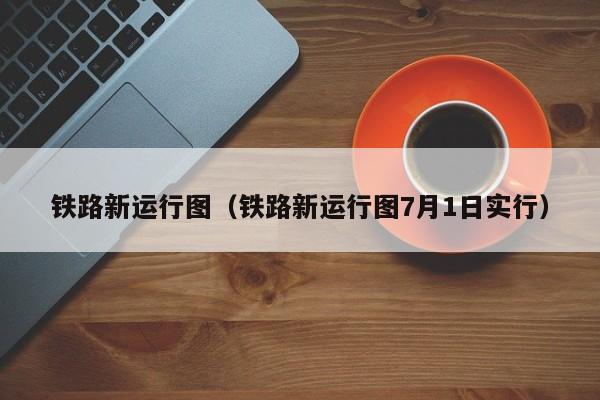 铁路新运行图（铁路新运行图7月1日实行）