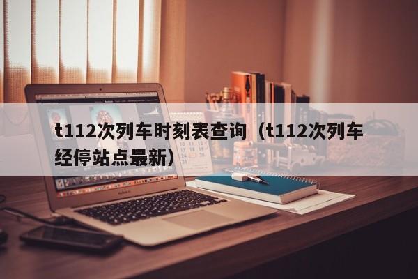 t112次列车时刻表查询（t112次列车经停站点最新）