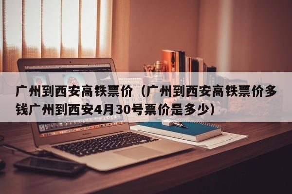 广州到西安高铁票价（广州到西安高铁票价多钱广州到西安4月30号票价是多少）