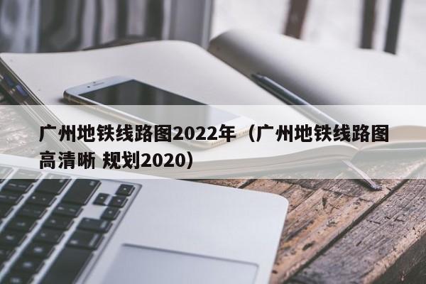 广州地铁线路图2022年（广州地铁线路图高清晰 规划2020）