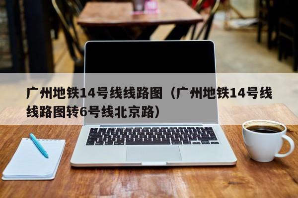 广州地铁14号线线路图（广州地铁14号线线路图转6号线北京路）