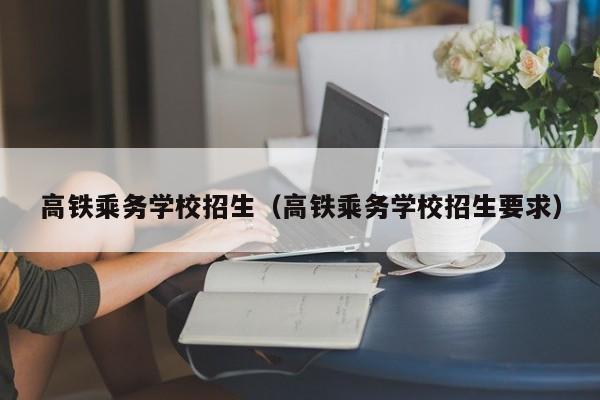 高铁乘务学校招生（高铁乘务学校招生要求）