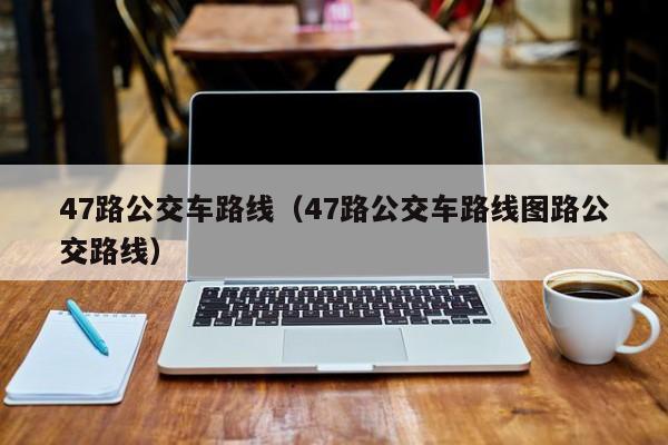 47路公交车路线（47路公交车路线图路公交路线）