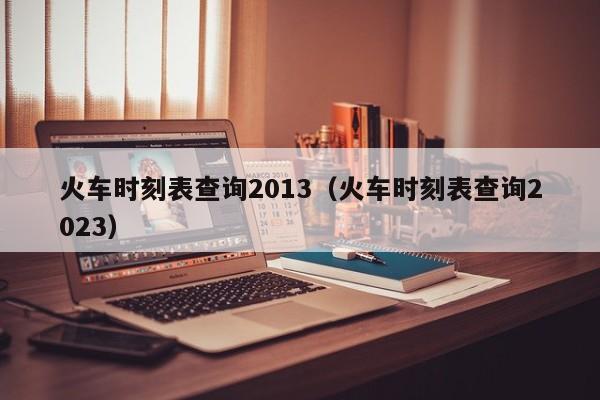 火车时刻表查询2013（火车时刻表查询2023）