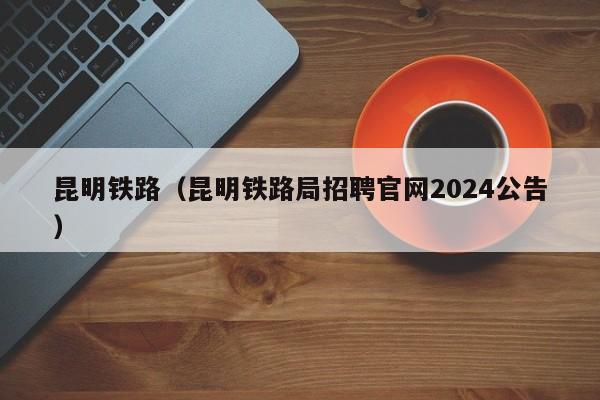 昆明铁路（昆明铁路局招聘官网2024公告）