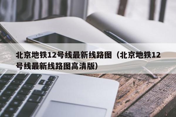 北京地铁12号线最新线路图（北京地铁12号线最新线路图高清版）