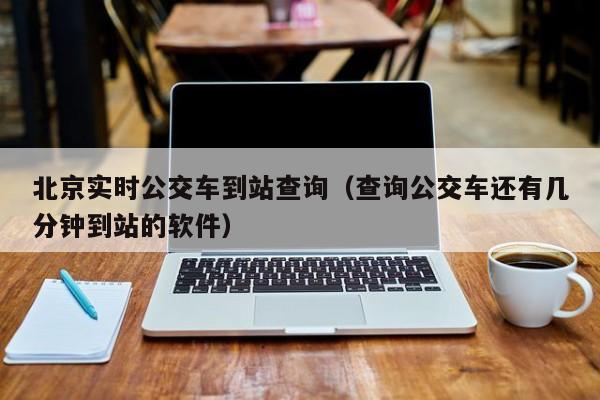 北京实时公交车到站查询（查询公交车还有几分钟到站的软件）