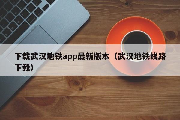 下载武汉地铁app最新版本（武汉地铁线路下载）