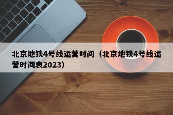 北京地铁4号线运营时间（北京地铁4号线运营时间表2023）