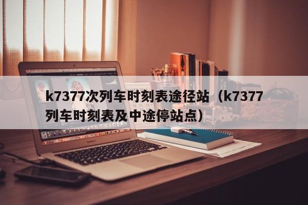 k7377次列车时刻表途径站（k7377列车时刻表及中途停站点）