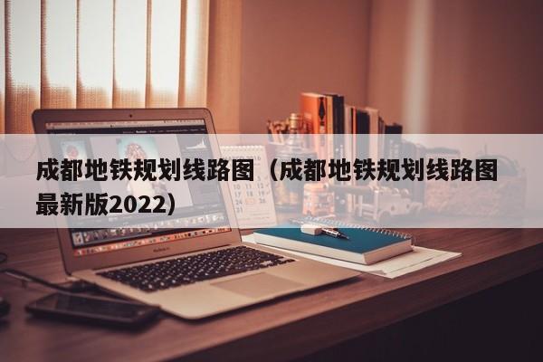 成都地铁规划线路图（成都地铁规划线路图 最新版2022）