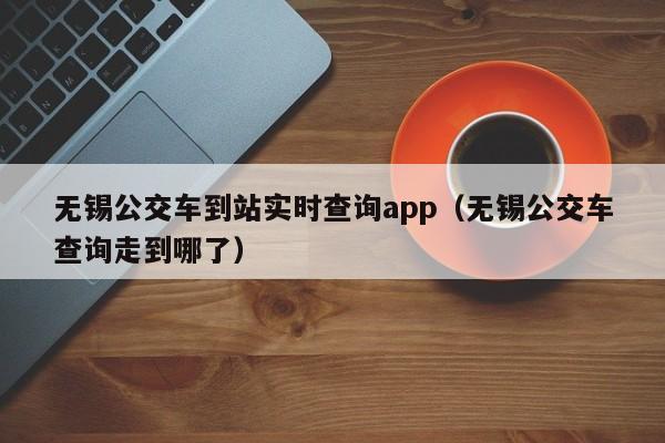 无锡公交车到站实时查询app（无锡公交车查询走到哪了）