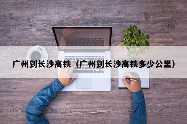 广州到长沙高铁（广州到长沙高铁多少公里）